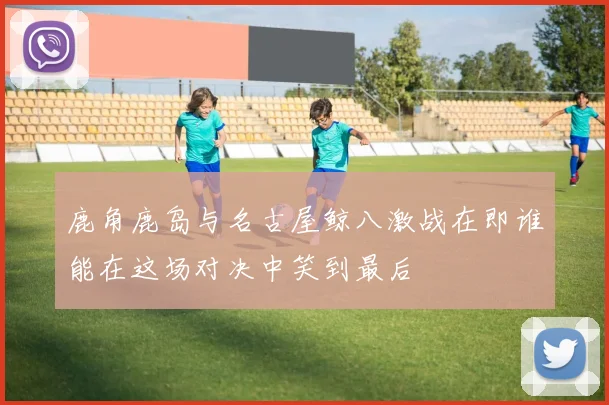 鹿角鹿岛与名古屋鲸八激战在即谁能在这场对决中笑到最后