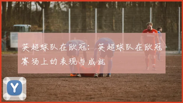 英超球队在欧冠：英超球队在欧冠赛场上的表现与成就