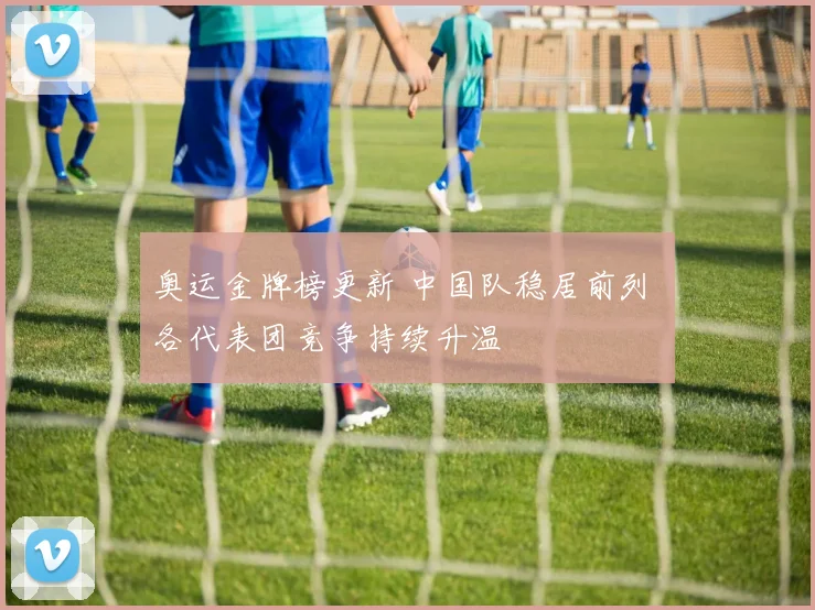 奥运金牌榜更新 中国队稳居前列 各代表团竞争持续升温