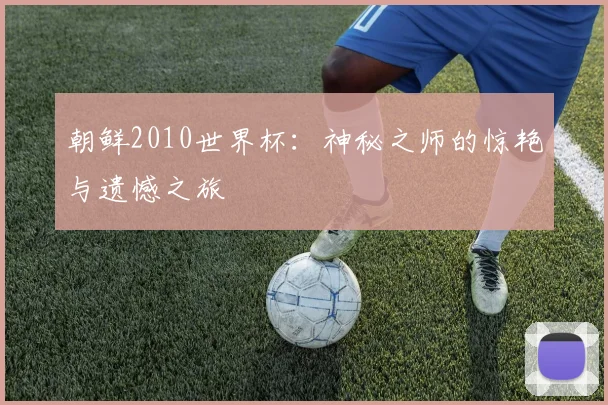 朝鲜2010世界杯：神秘之师的惊艳与遗憾之旅