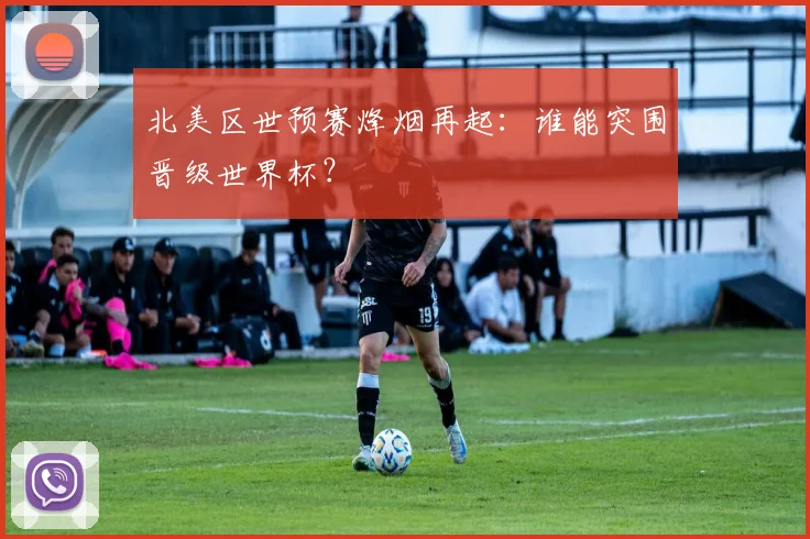 北美区世预赛烽烟再起：谁能突围晋级世界杯？