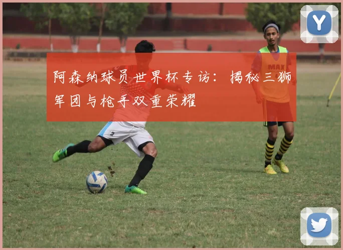 阿森纳球员世界杯专访：揭秘三狮军团与枪手双重荣耀