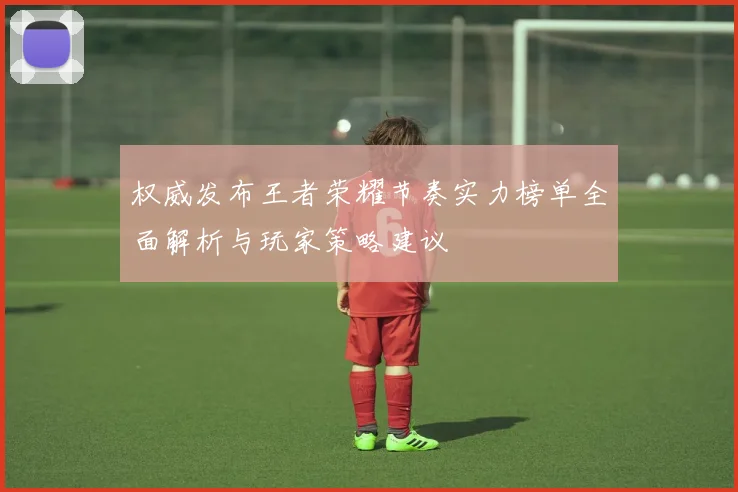 权威发布王者荣耀节奏实力榜单全面解析与玩家策略建议