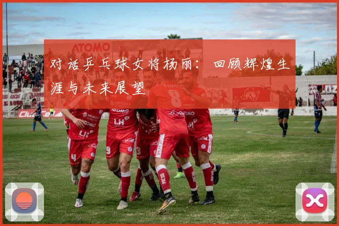 对话乒乓球女将杨丽：回顾辉煌生涯与未来展望