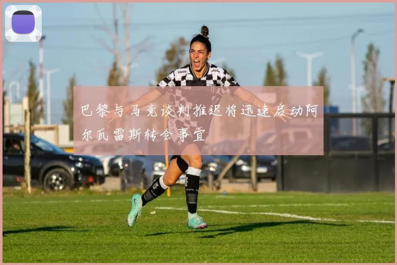 巴黎与马竞谈判推迟将迅速启动阿尔瓦雷斯转会事宜